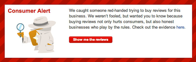Sample - Yelp Consumer Alert - Consumer Alert:  We caught someone red-handed trying to buy reviews fot this business.  We weren't fooled, but wanted you to know because buying reviews not only hurts consumers, but also honest businesses who play by the rules.  Check out the evidence here.  Show me the reviews.  Graphic Description: Red Rectangle Outline with an investigator shown in side profile view.